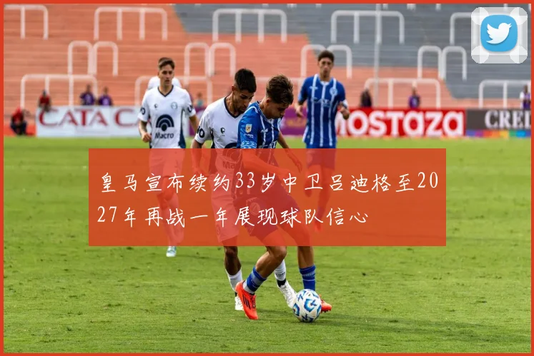 皇马宣布续约33岁中卫吕迪格至2027年再战一年展现球队信心