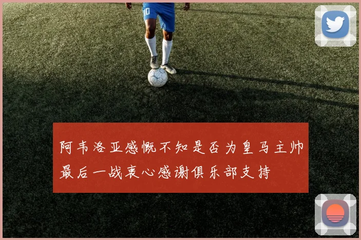 阿韦洛亚感慨不知是否为皇马主帅最后一战衷心感谢俱乐部支持
