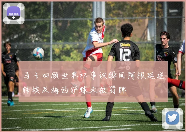 马卡回顾世界杯争议瞬间阿根廷逆转埃及梅西铲球未被罚牌