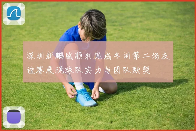 深圳新鹏城顺利完成冬训第二场友谊赛展现球队实力与团队默契