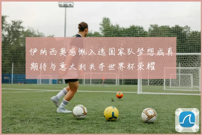 伊纳西奥感慨入选国家队梦想成真期待与意大利共夺世界杯荣耀