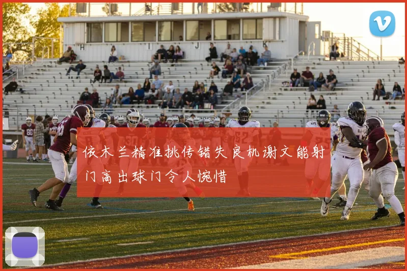 依木兰精准挑传错失良机谢文能射门高出球门令人惋惜