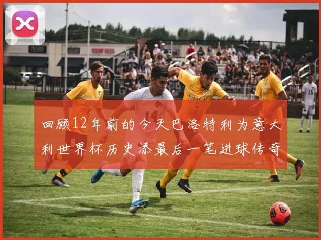 回顾12年前的今天巴洛特利为意大利世界杯历史添最后一笔进球传奇