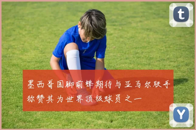 墨西哥国脚前锋期待与亚马尔联手称赞其为世界顶级球员之一