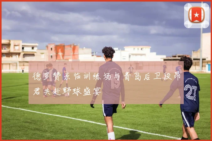 德罗赞亲临训练场与青岛后卫段昂君共赴野球盛宴