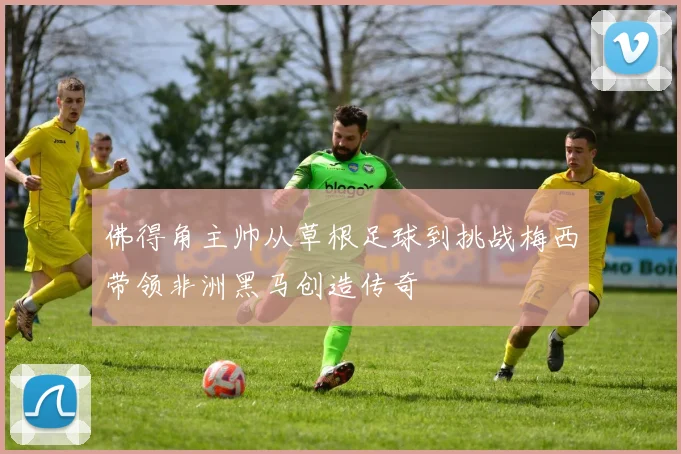 佛得角主帅从草根足球到挑战梅西带领非洲黑马创造传奇