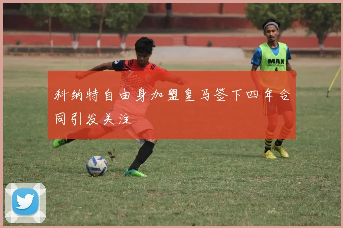 科纳特自由身加盟皇马签下四年合同引发关注