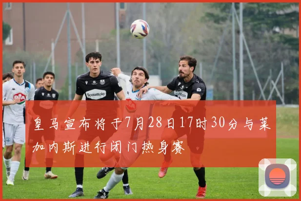 皇马宣布将于7月28日17时30分与莱加内斯进行闭门热身赛