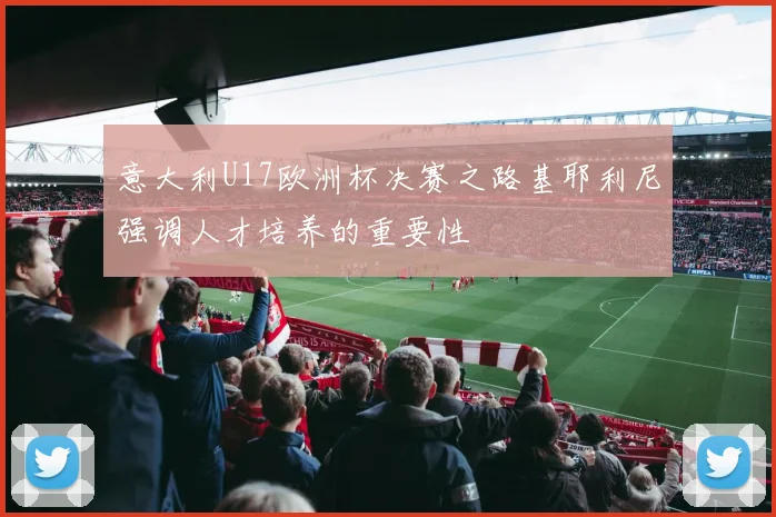 意大利U17欧洲杯决赛之路基耶利尼强调人才培养的重要性