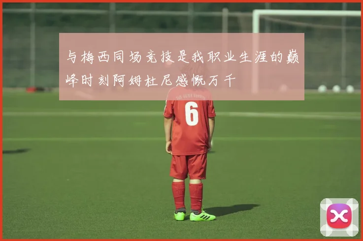 与梅西同场竞技是我职业生涯的巅峰时刻阿姆杜尼感慨万千