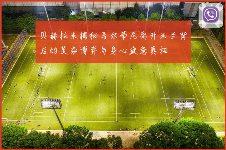 贝赫拉米揭秘马尔蒂尼离开米兰背后的复杂博弈与身心疲惫真相