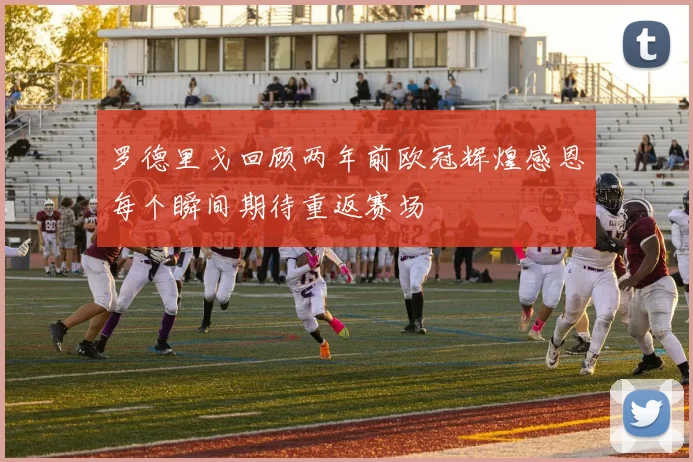 罗德里戈回顾两年前欧冠辉煌感恩每个瞬间期待重返赛场