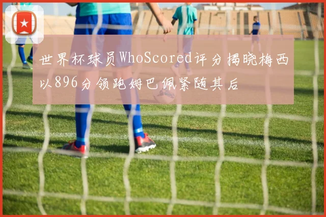 世界杯球员WhoScored评分揭晓梅西以896分领跑姆巴佩紧随其后