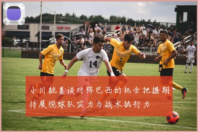 小川航基谈对阵巴西的机会把握期待展现球队实力与战术执行力