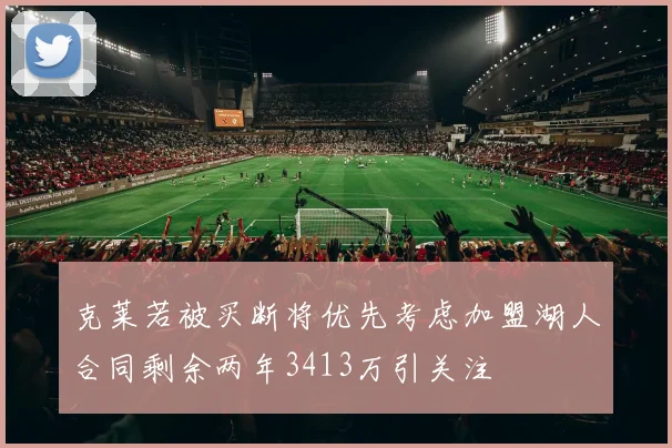 克莱若被买断将优先考虑加盟湖人合同剩余两年3413万引关注