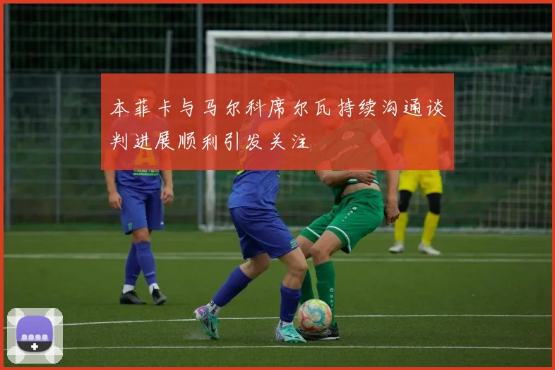 本菲卡与马尔科席尔瓦持续沟通谈判进展顺利引发关注