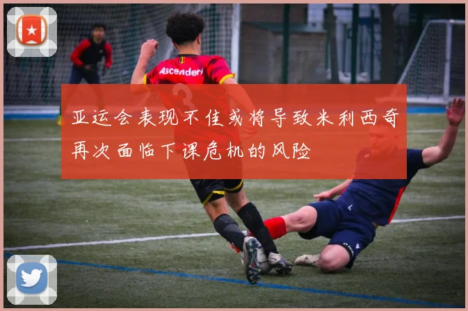 亚运会表现不佳或将导致米利西奇再次面临下课危机的风险